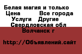Белая магия и только. › Цена ­ 100 - Все города Услуги » Другие   . Свердловская обл.,Волчанск г.